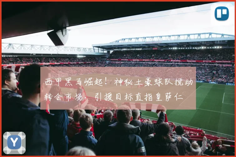 西甲黑马崛起!神秘土豪球队搅动转会市场,引援目标直指皇萨仁