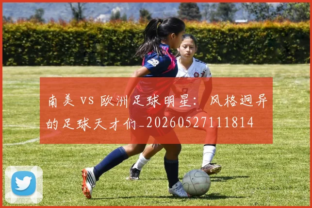 南美 vs 欧洲足球明星：风格迥异的足球天才们_20260527111814
