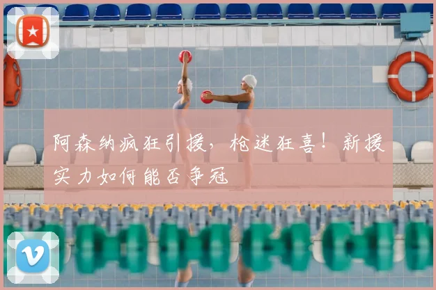 阿森纳疯狂引援,枪迷狂喜!新援实力如何能否争冠