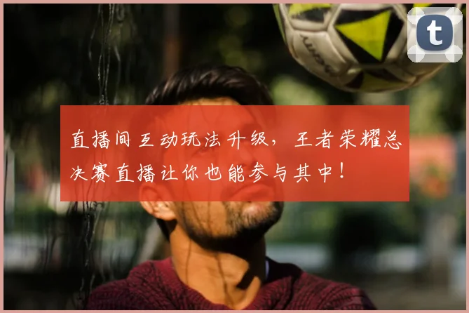 直播间互动玩法升级,王者荣耀总决赛直播让你也能参与其中!