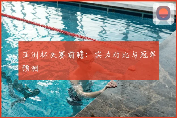 亚洲杯决赛前瞻:实力对比与冠军预测