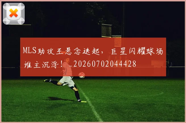 MLS助攻王悬念迭起,巨星闪耀球场谁主沉浮!_20260702044428