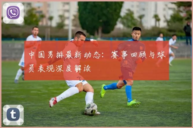 中国男排最新动态:赛事回顾与球员表现深度解读