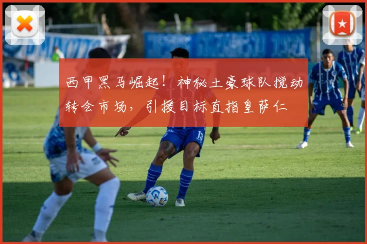 西甲黑马崛起！神秘土豪球队搅动转会市场，引援目标直指皇萨仁