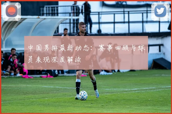 中国男排最新动态：赛事回顾与球员表现深度解读