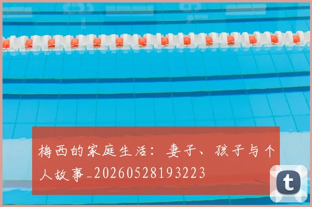 梅西的家庭生活:妻子、孩子与个人故事_20260528193223