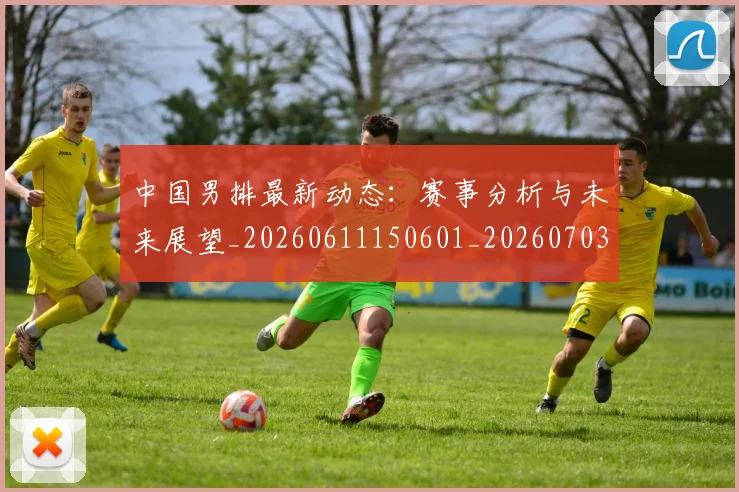 中国男排最新动态：赛事分析与未来展望_20260611150601_20260703205853