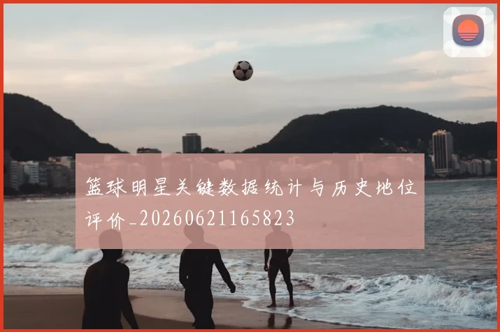 篮球明星关键数据统计与历史地位评价_20260621165823