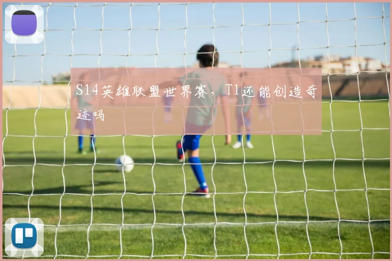 S14英雄联盟世界赛,T1还能创造奇迹吗